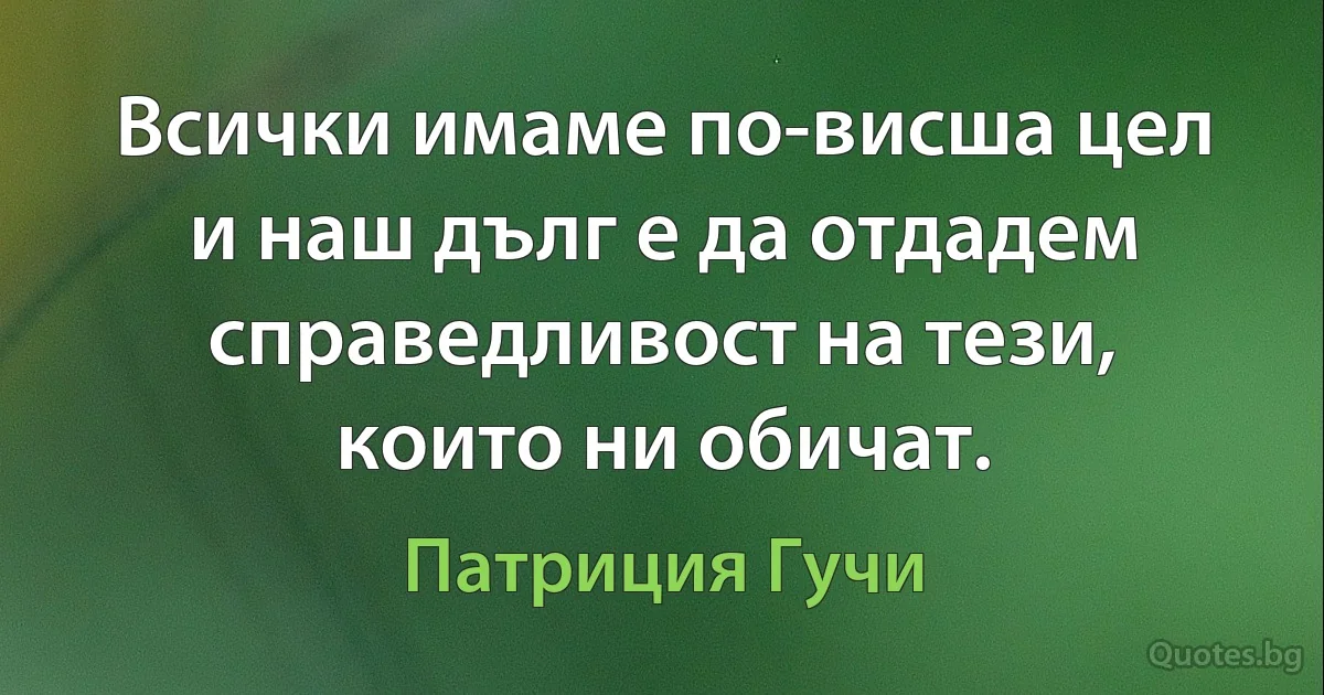 Всички имаме по-висша цел и наш дълг е да отдадем справедливост на тези, които ни обичат. (Патриция Гучи)