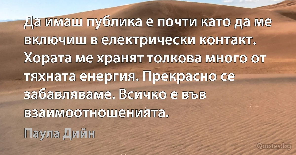 Да имаш публика е почти като да ме включиш в електрически контакт. Хората ме хранят толкова много от тяхната енергия. Прекрасно се забавляваме. Всичко е във взаимоотношенията. (Паула Дийн)