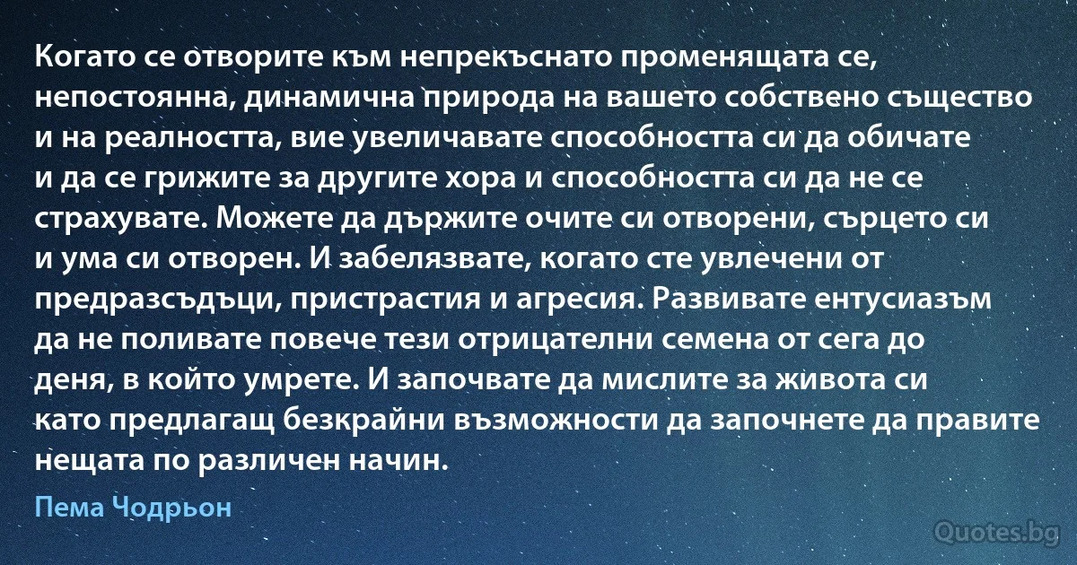 Когато се отворите към непрекъснато променящата се, непостоянна, динамична природа на вашето собствено същество и на реалността, вие увеличавате способността си да обичате и да се грижите за другите хора и способността си да не се страхувате. Можете да държите очите си отворени, сърцето си и ума си отворен. И забелязвате, когато сте увлечени от предразсъдъци, пристрастия и агресия. Развивате ентусиазъм да не поливате повече тези отрицателни семена от сега до деня, в който умрете. И започвате да мислите за живота си като предлагащ безкрайни възможности да започнете да правите нещата по различен начин. (Пема Чодрьон)