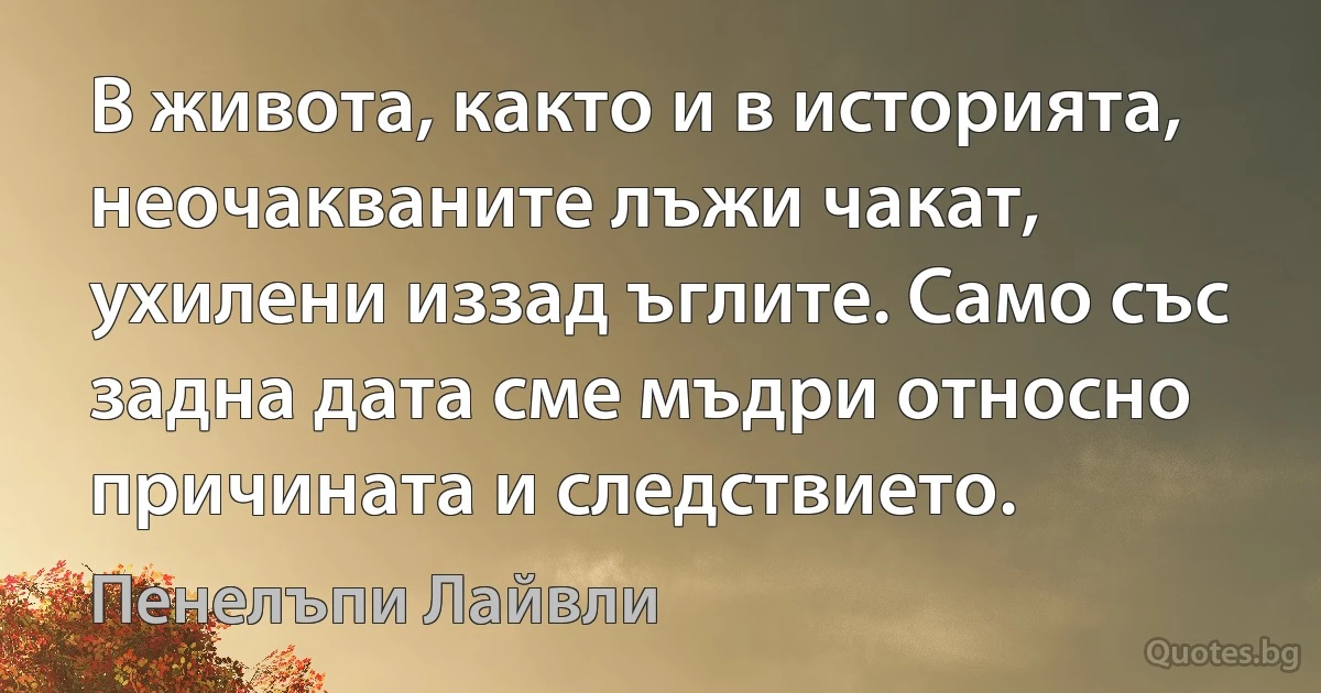 В живота, както и в историята, неочакваните лъжи чакат, ухилени иззад ъглите. Само със задна дата сме мъдри относно причината и следствието. (Пенелъпи Лайвли)