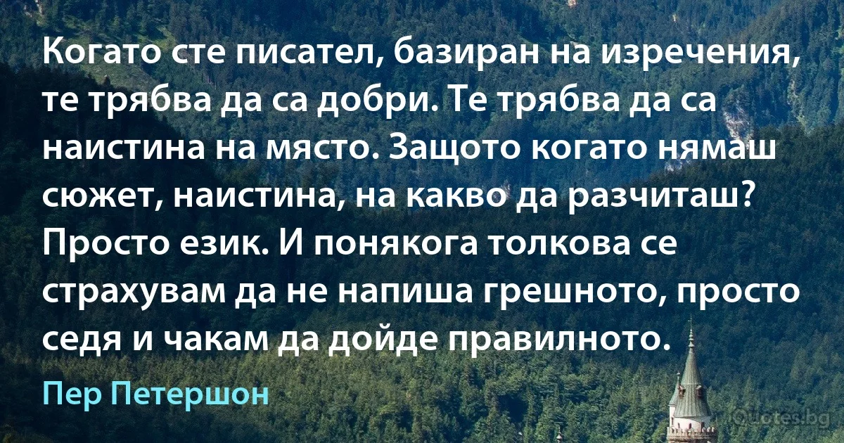 Когато сте писател, базиран на изречения, те трябва да са добри. Те трябва да са наистина на място. Защото когато нямаш сюжет, наистина, на какво да разчиташ? Просто език. И понякога толкова се страхувам да не напиша грешното, просто седя и чакам да дойде правилното. (Пер Петершон)