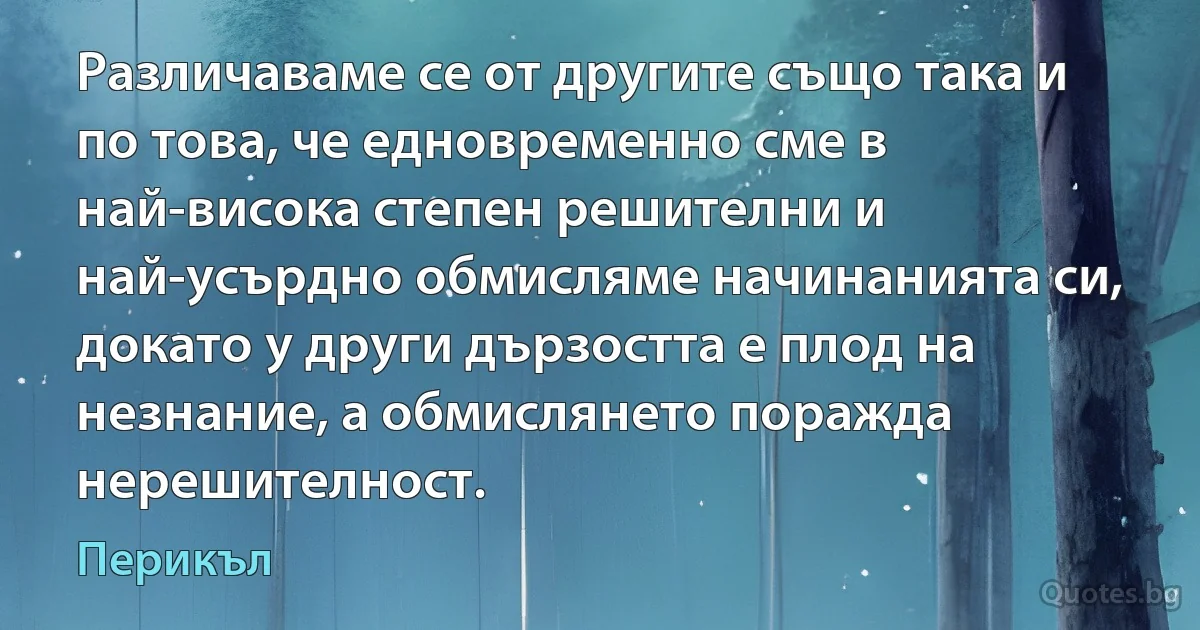 Различаваме се от другите също така и по това, че едновременно сме в най-висока степен решителни и най-усърдно обмисляме начинанията си, докато у други дързостта е плод на незнание, а обмислянето поражда нерешителност. (Перикъл)