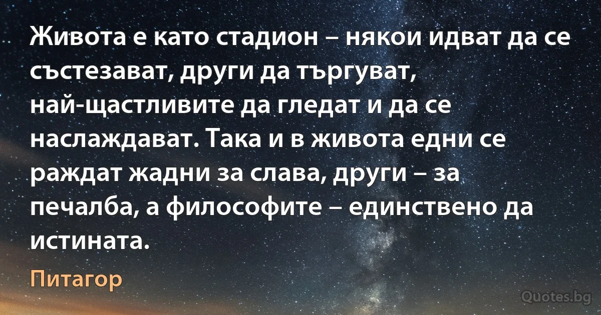 Живота е като стадион – някои идват да се състезават, други да търгуват, най-щастливите да гледат и да се наслаждават. Така и в живота едни се раждат жадни за слава, други – за печалба, а философите – единствено да истината. (Питагор)