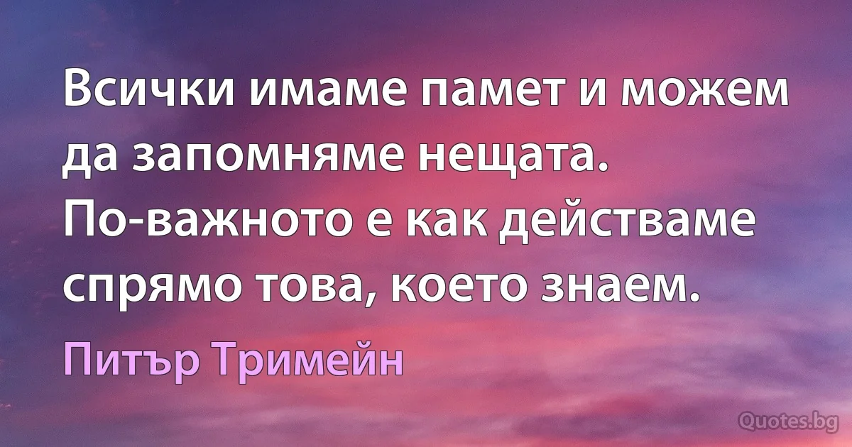 Всички имаме памет и можем да запомняме нещата. По-важното е как действаме спрямо това, което знаем. (Питър Тримейн)