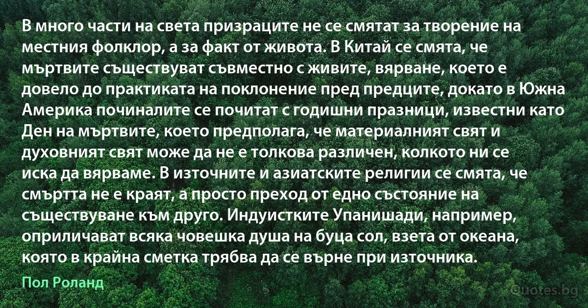 В много части на света призраците не се смятат за творение на местния фолклор, а за факт от живота. В Китай се смята, че мъртвите съществуват съвместно с живите, вярване, което е довело до практиката на поклонение пред предците, докато в Южна Америка починалите се почитат с годишни празници, известни като Ден на мъртвите, което предполага, че материалният свят и духовният свят може да не е толкова различен, колкото ни се иска да вярваме. В източните и азиатските религии се смята, че смъртта не е краят, а просто преход от едно състояние на съществуване към друго. Индуистките Упанишади, например, оприличават всяка човешка душа на буца сол, взета от океана, която в крайна сметка трябва да се върне при източника. (Пол Роланд)