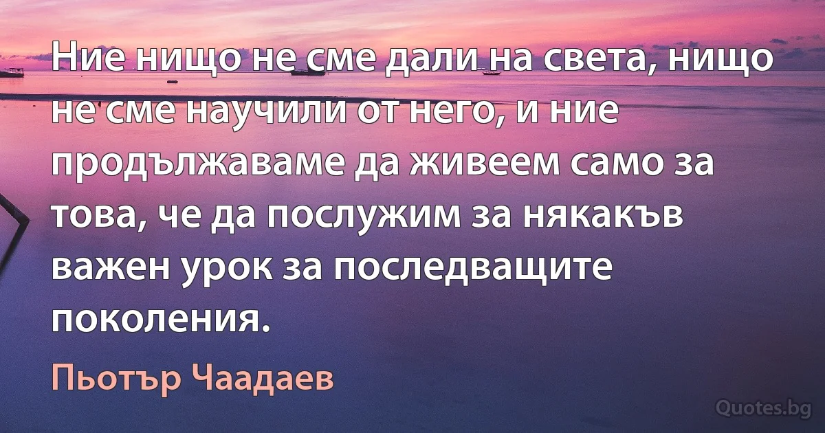 Ние нищо не сме дали на света, нищо не сме научили от него, и ние продължаваме да живеем само за това, че да послужим за някакъв важен урок за последващите поколения. (Пьотър Чаадаев)