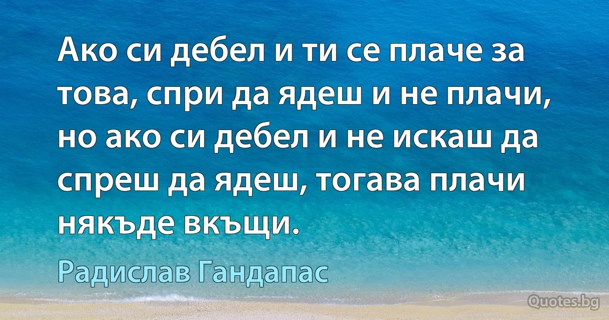 Ако си дебел и ти се плаче за това, спри да ядеш и не плачи, но ако си дебел и не искаш да спреш да ядеш, тогава плачи някъде вкъщи. (Радислав Гандапас)