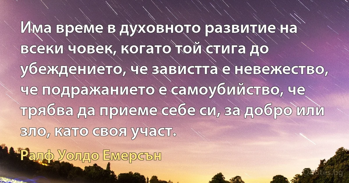 Има време в духовното развитие на всеки човек, когато той стига до убеждението, че завистта е невежество, че подражанието е самоубийство, че трябва да приеме себе си, за добро или зло, като своя участ. (Ралф Уолдо Емерсън)