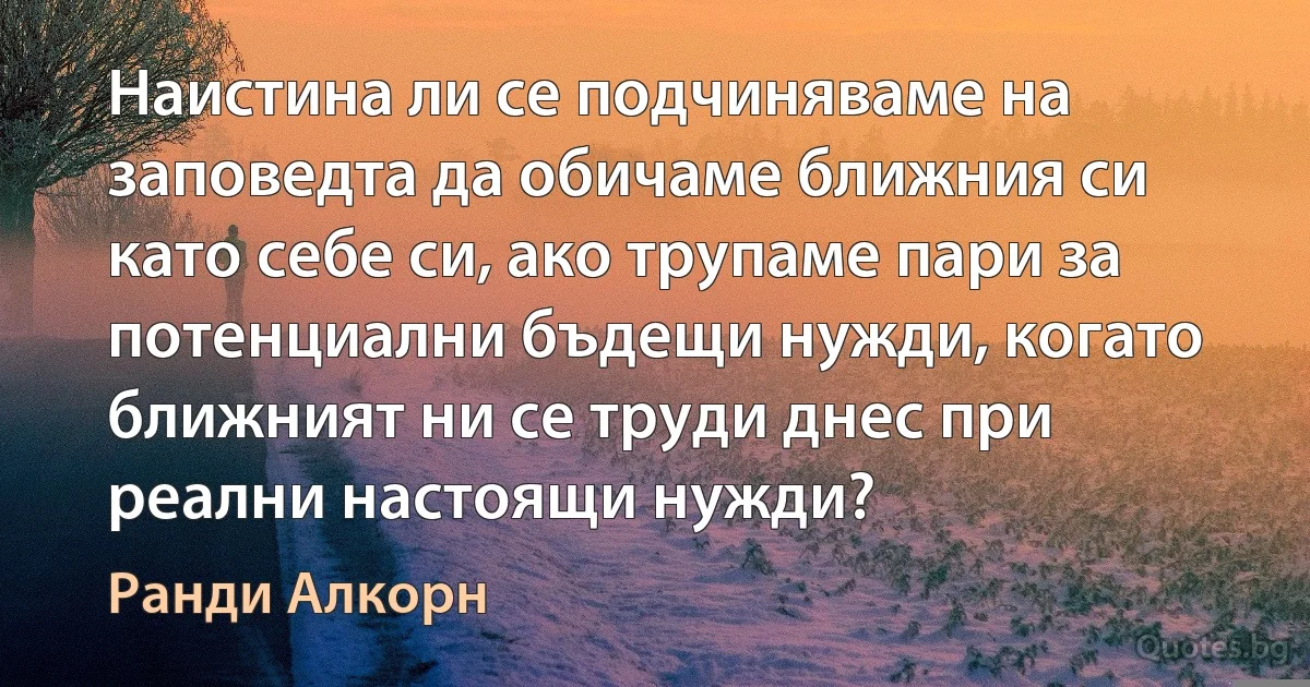 Наистина ли се подчиняваме на заповедта да обичаме ближния си като себе си, ако трупаме пари за потенциални бъдещи нужди, когато ближният ни се труди днес при реални настоящи нужди? (Ранди Алкорн)