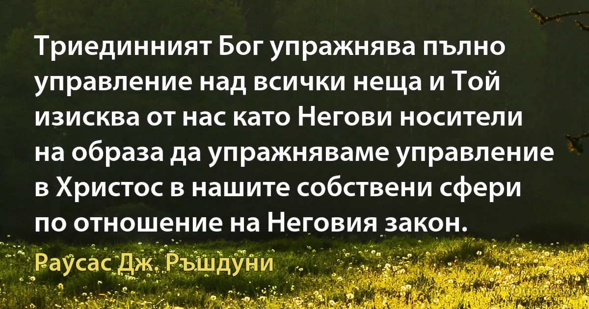 Триединният Бог упражнява пълно управление над всички неща и Той изисква от нас като Негови носители на образа да упражняваме управление в Христос в нашите собствени сфери по отношение на Неговия закон. (Раусас Дж. Ръшдуни)