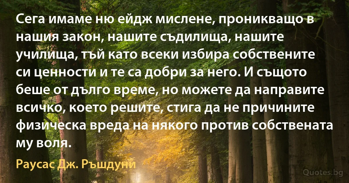 Сега имаме ню ейдж мислене, проникващо в нашия закон, нашите съдилища, нашите училища, тъй като всеки избира собствените си ценности и те са добри за него. И същото беше от дълго време, но можете да направите всичко, което решите, стига да не причините физическа вреда на някого против собствената му воля. (Раусас Дж. Ръшдуни)