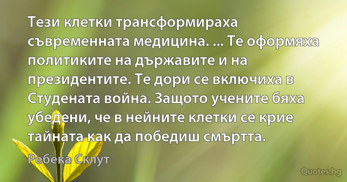 Тези клетки трансформираха съвременната медицина. ... Те оформяха политиките на държавите и на президентите. Те дори се включиха в Студената война. Защото учените бяха убедени, че в нейните клетки се крие тайната как да победиш смъртта. (Ребека Склут)