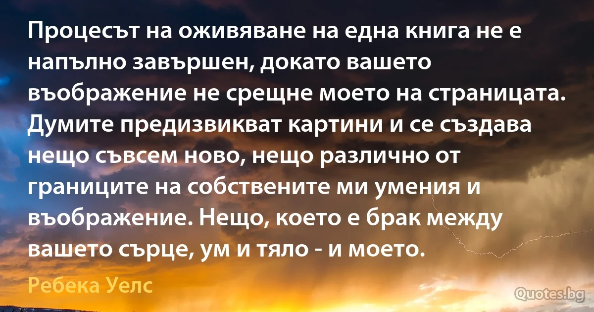 Процесът на оживяване на една книга не е напълно завършен, докато вашето въображение не срещне моето на страницата. Думите предизвикват картини и се създава нещо съвсем ново, нещо различно от границите на собствените ми умения и въображение. Нещо, което е брак между вашето сърце, ум и тяло - и моето. (Ребека Уелс)