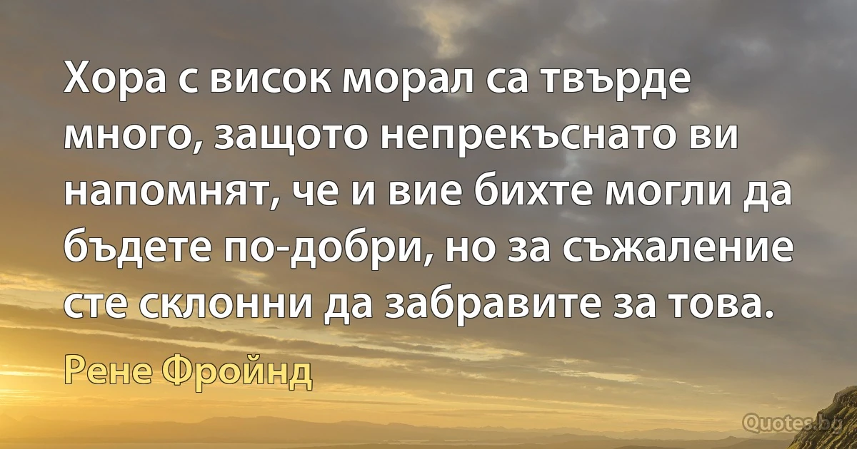 Хора с висок морал са твърде много, защото непрекъснато ви напомнят, че и вие бихте могли да бъдете по-добри, но за съжаление сте склонни да забравите за това. (Рене Фройнд)