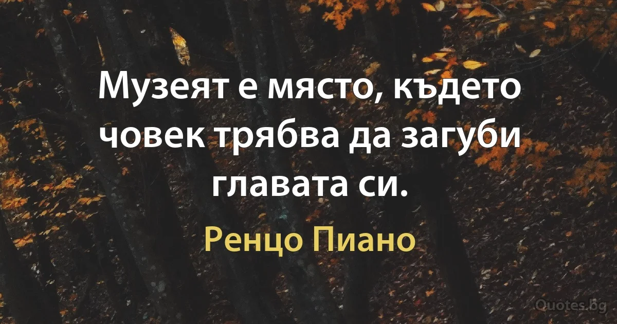 Музеят е място, където човек трябва да загуби главата си. (Ренцо Пиано)