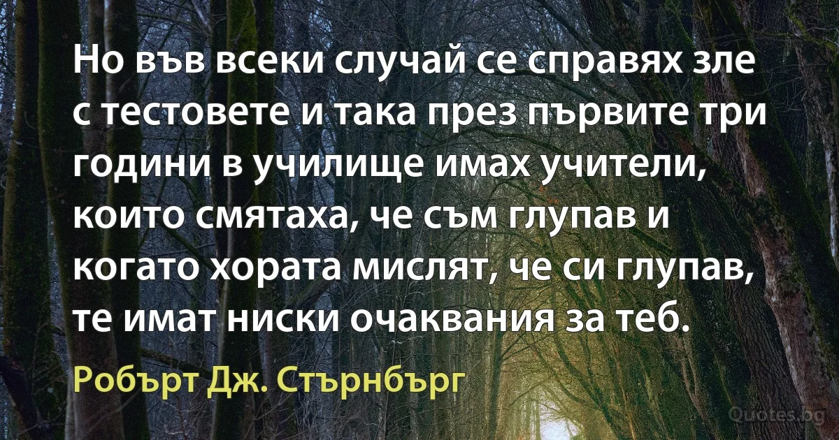 Но във всеки случай се справях зле с тестовете и така през първите три години в училище имах учители, които смятаха, че съм глупав и когато хората мислят, че си глупав, те имат ниски очаквания за теб. (Робърт Дж. Стърнбърг)