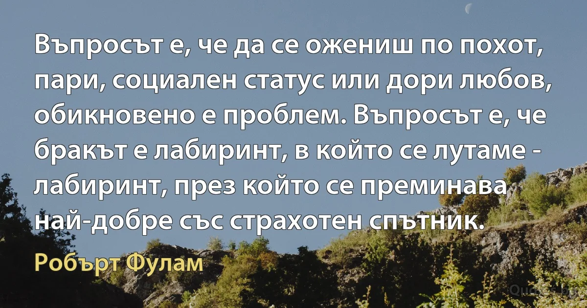 Въпросът е, че да се ожениш по похот, пари, социален статус или дори любов, обикновено е проблем. Въпросът е, че бракът е лабиринт, в който се лутаме - лабиринт, през който се преминава най-добре със страхотен спътник. (Робърт Фулам)