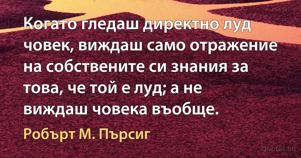 Когато гледаш директно луд човек, виждаш само отражение на собствените си знания за това, че той е луд; а не виждаш човека въобще. (Робърт М. Пърсиг)