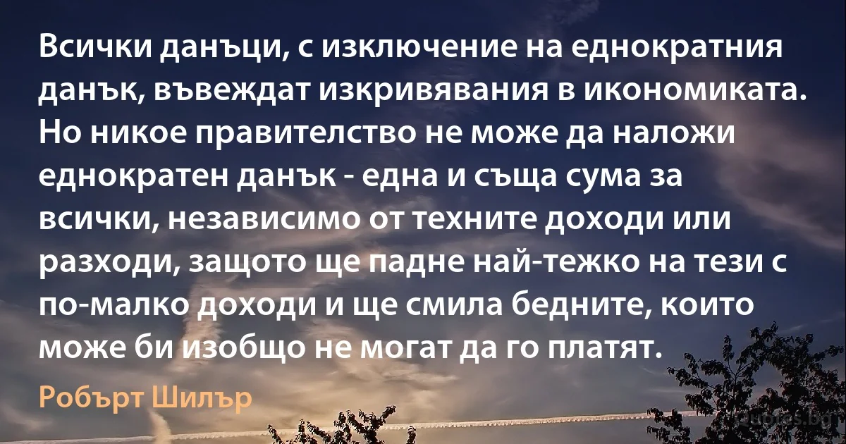 Всички данъци, с изключение на еднократния данък, въвеждат изкривявания в икономиката. Но никое правителство не може да наложи еднократен данък - една и съща сума за всички, независимо от техните доходи или разходи, защото ще падне най-тежко на тези с по-малко доходи и ще смила бедните, които може би изобщо не могат да го платят. (Робърт Шилър)