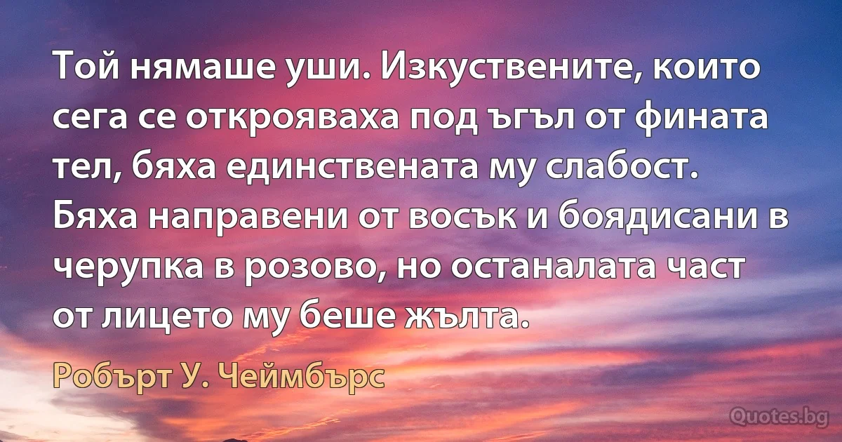 Той нямаше уши. Изкуствените, които сега се открояваха под ъгъл от фината тел, бяха единствената му слабост. Бяха направени от восък и боядисани в черупка в розово, но останалата част от лицето му беше жълта. (Робърт У. Чеймбърс)