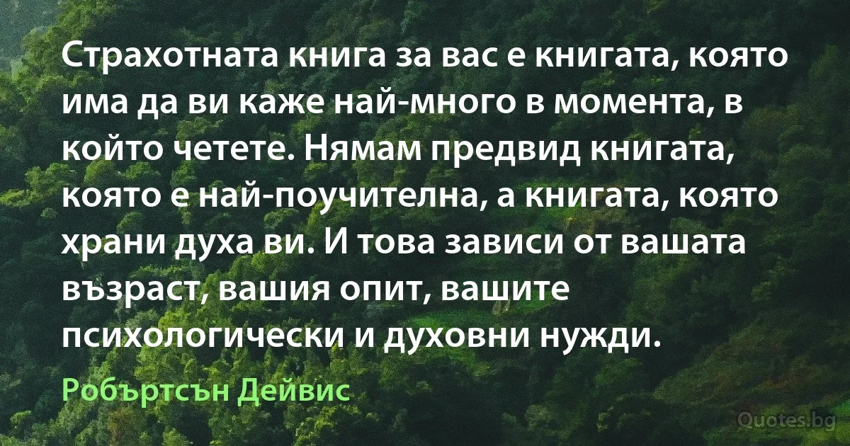 Страхотната книга за вас е книгата, която има да ви каже най-много в момента, в който четете. Нямам предвид книгата, която е най-поучителна, а книгата, която храни духа ви. И това зависи от вашата възраст, вашия опит, вашите психологически и духовни нужди. (Робъртсън Дейвис)