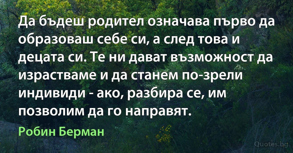 Да бъдеш родител означава първо да образоваш себе си, а след това и децата си. Те ни дават възможност да израстваме и да станем по-зрели индивиди - ако, разбира се, им позволим да го направят. (Робин Берман)