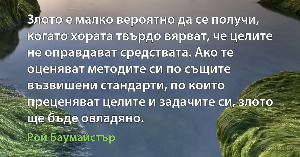 Злото е малко вероятно да се получи, когато хората твърдо вярват, че целите не оправдават средствата. Ако те оценяват методите си по същите възвишени стандарти, по които преценяват целите и задачите си, злото ще бъде овладяно. (Рой Баумайстър)