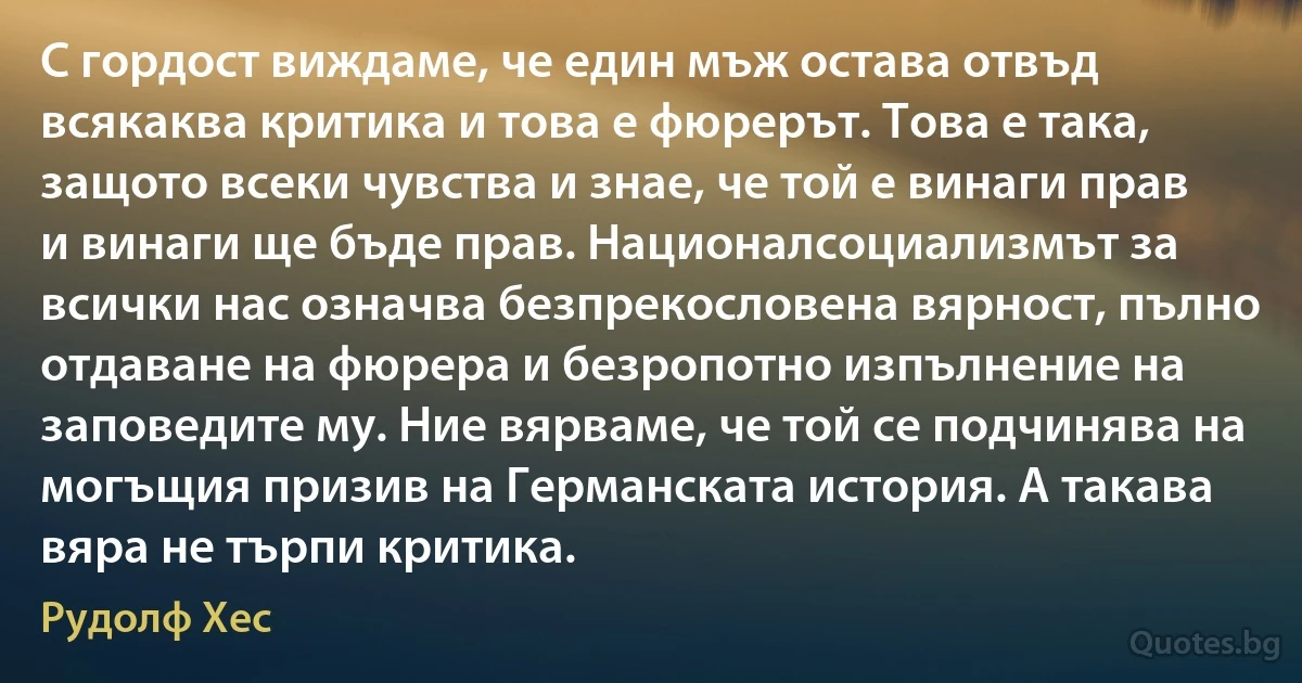 С гордост виждаме, че един мъж остава отвъд всякаква критика и това е фюрерът. Това е така, защото всеки чувства и знае, че той е винаги прав и винаги ще бъде прав. Националсоциализмът за всички нас означва безпрекословена вярност, пълно отдаване на фюрера и безропотно изпълнение на заповедите му. Ние вярваме, че той се подчинява на могъщия призив на Германската история. А такава вяра не търпи критика. (Рудолф Хес)