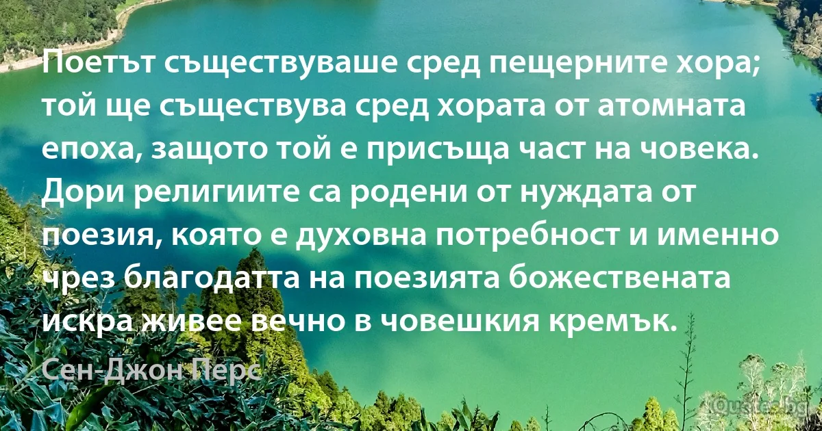 Поетът съществуваше сред пещерните хора; той ще съществува сред хората от атомната епоха, защото той е присъща част на човека. Дори религиите са родени от нуждата от поезия, която е духовна потребност и именно чрез благодатта на поезията божествената искра живее вечно в човешкия кремък. (Сен-Джон Перс)