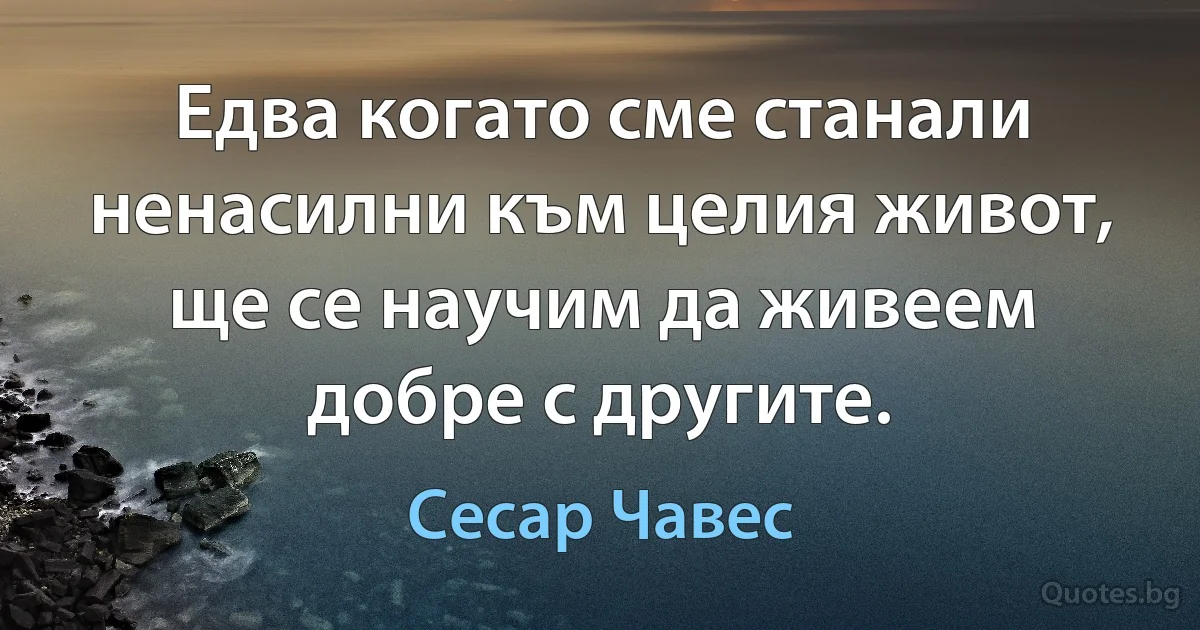 Едва когато сме станали ненасилни към целия живот, ще се научим да живеем добре с другите. (Сесар Чавес)