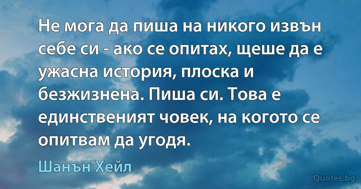 Не мога да пиша на никого извън себе си - ако се опитах, щеше да е ужасна история, плоска и безжизнена. Пиша си. Това е единственият човек, на когото се опитвам да угодя. (Шанън Хейл)