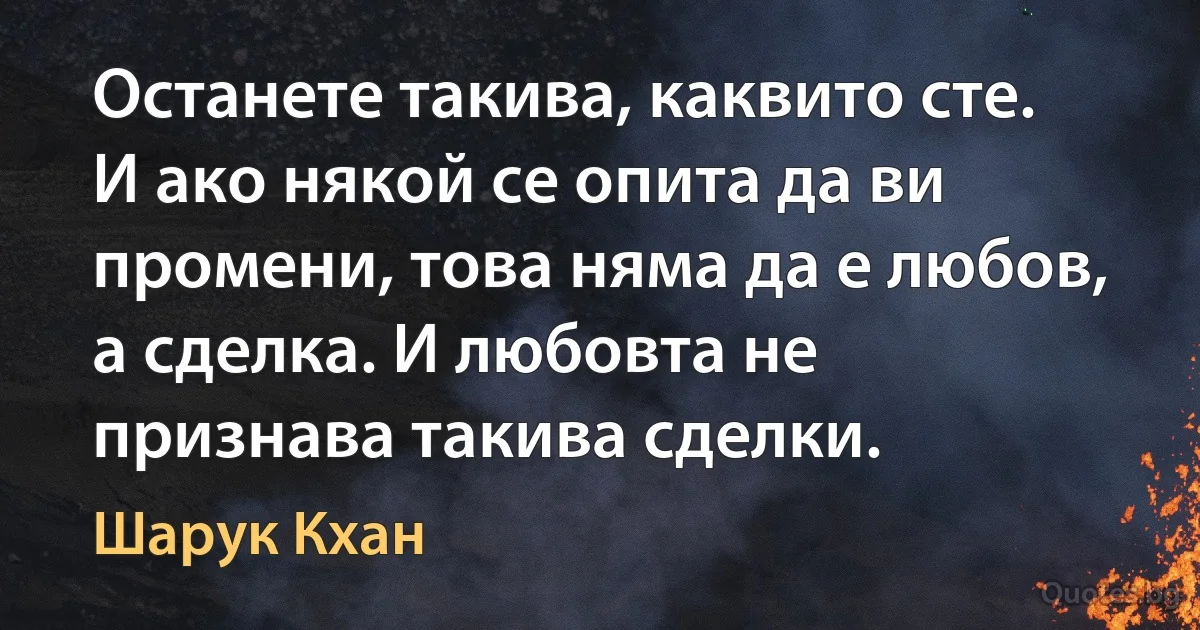 Останете такива, каквито сте. И ако някой се опита да ви промени, това няма да е любов, а сделка. И любовта не признава такива сделки. (Шарук Кхан)