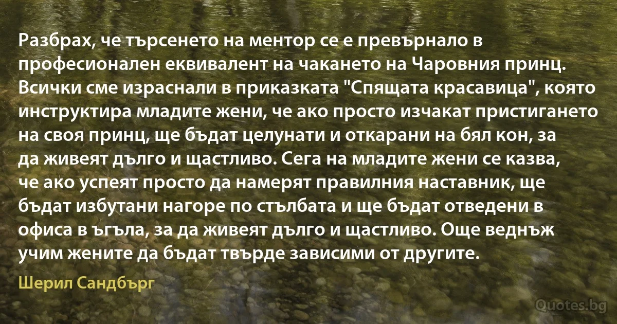 Разбрах, че търсенето на ментор се е превърнало в професионален еквивалент на чакането на Чаровния принц. Всички сме израснали в приказката "Спящата красавица", която инструктира младите жени, че ако просто изчакат пристигането на своя принц, ще бъдат целунати и откарани на бял кон, за да живеят дълго и щастливо. Сега на младите жени се казва, че ако успеят просто да намерят правилния наставник, ще бъдат избутани нагоре по стълбата и ще бъдат отведени в офиса в ъгъла, за да живеят дълго и щастливо. Още веднъж учим жените да бъдат твърде зависими от другите. (Шерил Сандбърг)