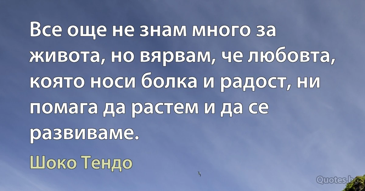 Все още не знам много за живота, но вярвам, че любовта, която носи болка и радост, ни помага да растем и да се развиваме. (Шоко Тендо)