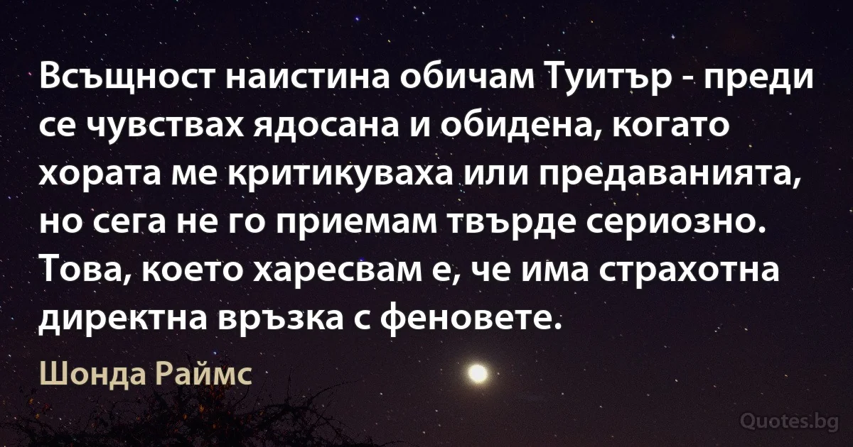 Всъщност наистина обичам Туитър - преди се чувствах ядосана и обидена, когато хората ме критикуваха или предаванията, но сега не го приемам твърде сериозно. Това, което харесвам е, че има страхотна директна връзка с феновете. (Шонда Раймс)