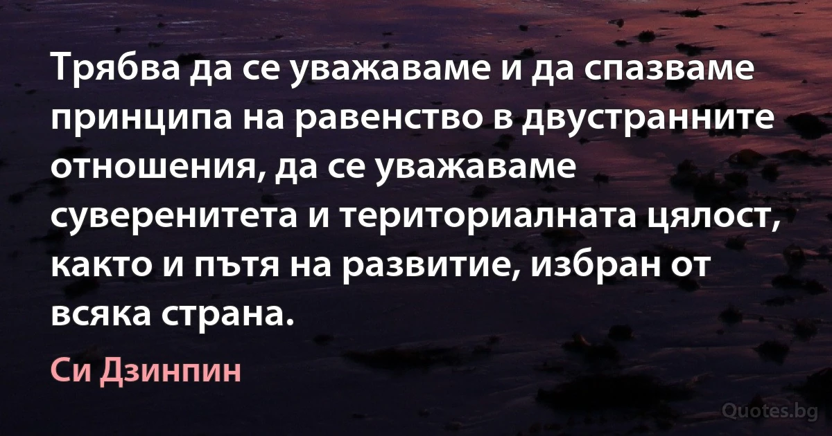 Трябва да се уважаваме и да спазваме принципа на равенство в двустранните отношения, да се уважаваме суверенитета и териториалната цялост, както и пътя на развитие, избран от всяка страна. (Си Дзинпин)