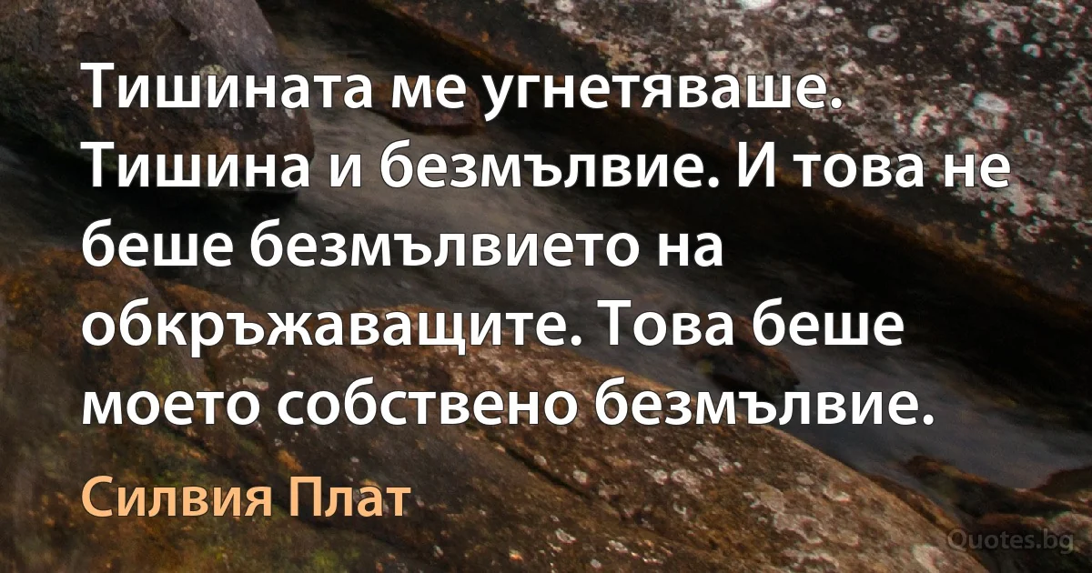 Тишината ме угнетяваше. Тишина и безмълвие. И това не беше безмълвието на обкръжаващите. Това беше моето собствено безмълвие. (Силвия Плат)