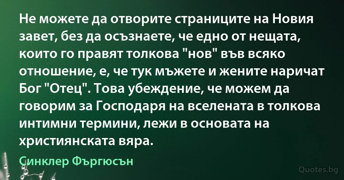 Не можете да отворите страниците на Новия завет, без да осъзнаете, че едно от нещата, които го правят толкова "нов" във всяко отношение, е, че тук мъжете и жените наричат Бог "Отец". Това убеждение, че можем да говорим за Господаря на вселената в толкова интимни термини, лежи в основата на християнската вяра. (Синклер Фъргюсън)