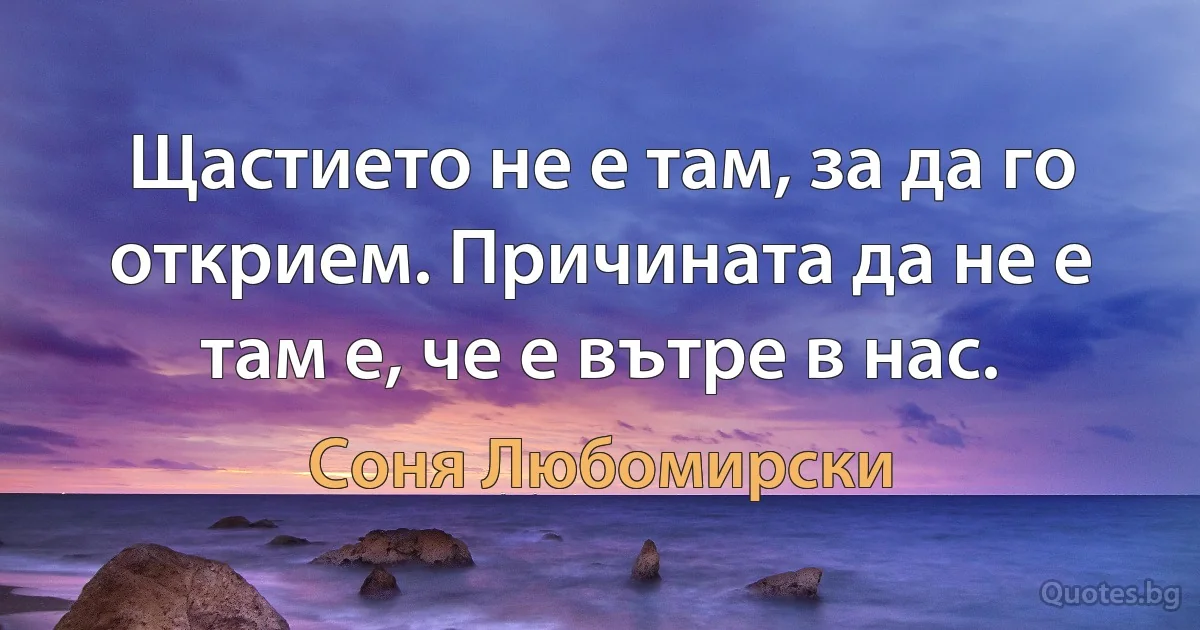 Щастието не е там, за да го открием. Причината да не е там е, че е вътре в нас. (Соня Любомирски)