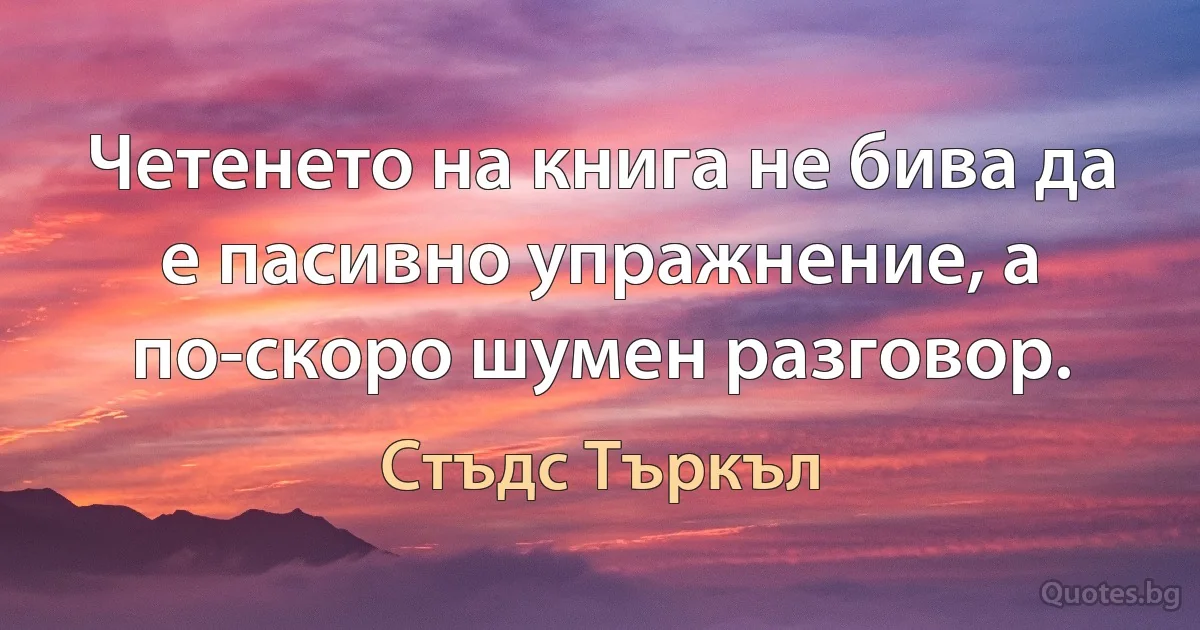 Четенето на книга не бива да е пасивно упражнение, а по-скоро шумен разговор. (Стъдс Търкъл)