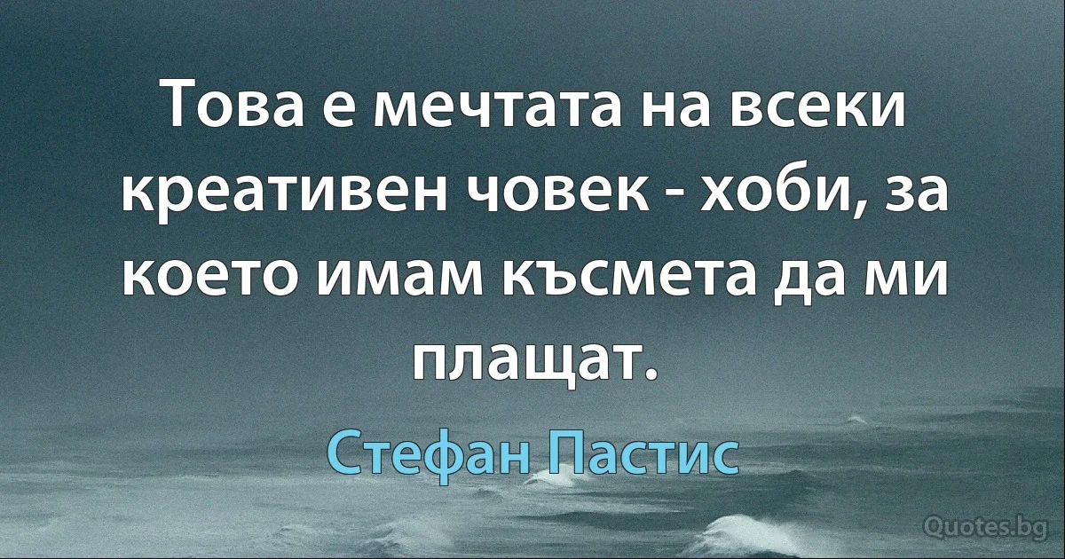 Това е мечтата на всеки креативен човек - хоби, за което имам късмета да ми плащат. (Стефан Пастис)