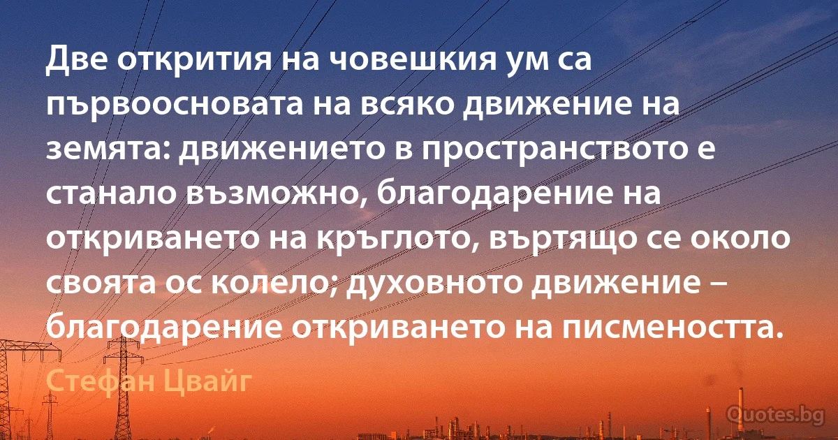 Две открития на човешкия ум са първоосновата на всяко движение на земята: движението в пространството е станало възможно, благодарение на откриването на кръглото, въртящо се около своята ос колело; духовното движение – благодарение откриването на писмеността. (Стефан Цвайг)