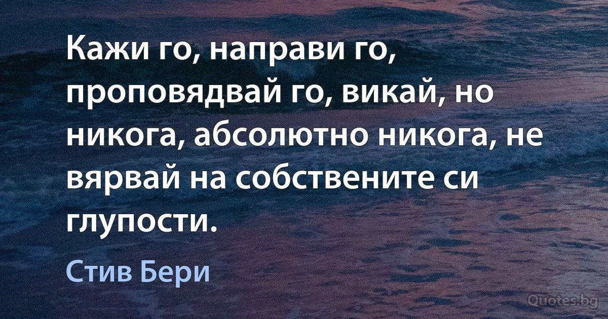 Кажи го, направи го, проповядвай го, викай, но никога, абсолютно никога, не вярвай на собствените си глупости. (Стив Бери)