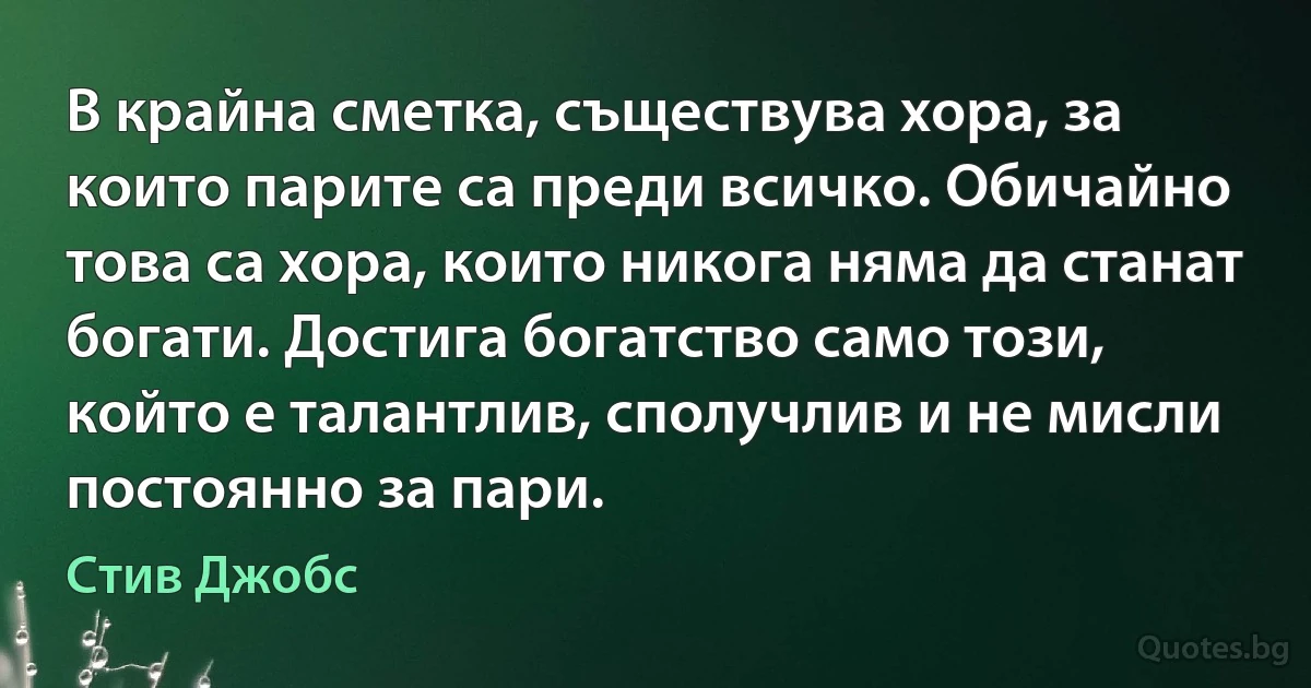 В крайна сметка, съществува хора, за които парите са преди всичко. Обичайно това са хора, които никога няма да станат богати. Достига богатство само този, който е талантлив, сполучлив и не мисли постоянно за пари. (Стив Джобс)