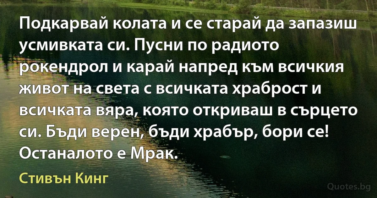 Подкарвай колата и се старай да запазиш усмивката си. Пусни по радиото рокендрол и карай напред към всичкия живот на света с всичката храброст и всичката вяра, която откриваш в сърцето си. Бъди верен, бъди храбър, бори се! Останалото е Мрак. (Стивън Кинг)