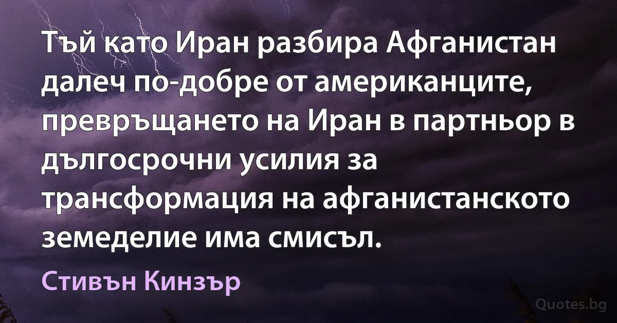 Тъй като Иран разбира Афганистан далеч по-добре от американците, превръщането на Иран в партньор в дългосрочни усилия за трансформация на афганистанското земеделие има смисъл. (Стивън Кинзър)