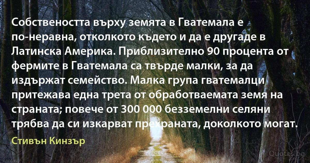 Собствеността върху земята в Гватемала е по-неравна, отколкото където и да е другаде в Латинска Америка. Приблизително 90 процента от фермите в Гватемала са твърде малки, за да издържат семейство. Малка група гватемалци притежава една трета от обработваемата земя на страната; повече от 300 000 безземелни селяни трябва да си изкарват прехраната, доколкото могат. (Стивън Кинзър)