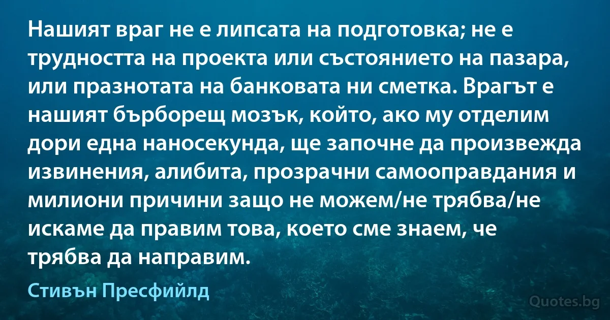 Нашият враг не е липсата на подготовка; не е трудността на проекта или състоянието на пазара, или празнотата на банковата ни сметка. Врагът е нашият бърборещ мозък, който, ако му отделим дори една наносекунда, ще започне да произвежда извинения, алибита, прозрачни самооправдания и милиони причини защо не можем/не трябва/не искаме да правим това, което сме знаем, че трябва да направим. (Стивън Пресфийлд)