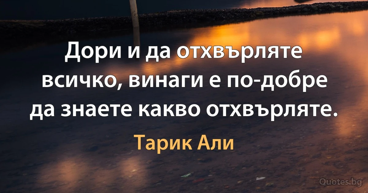 Дори и да отхвърляте всичко, винаги е по-добре да знаете какво отхвърляте. (Тарик Али)