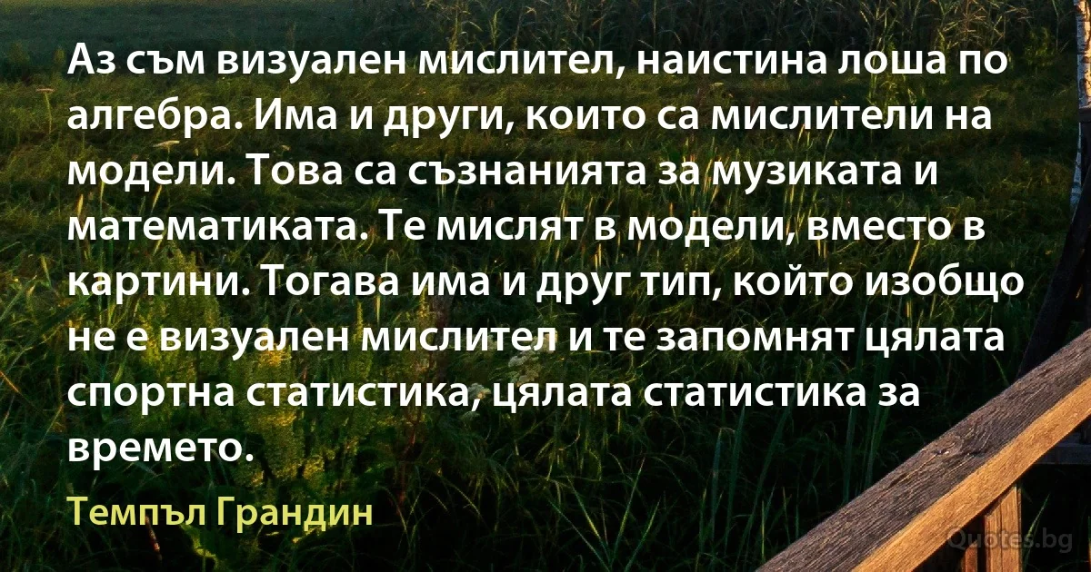 Аз съм визуален мислител, наистина лоша по алгебра. Има и други, които са мислители на модели. Това са съзнанията за музиката и математиката. Те мислят в модели, вместо в картини. Тогава има и друг тип, който изобщо не е визуален мислител и те запомнят цялата спортна статистика, цялата статистика за времето. (Темпъл Грандин)